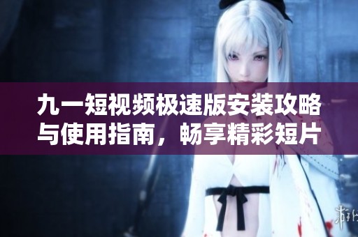 九一短视频极速版安装攻略与使用指南，畅享精彩短片世界