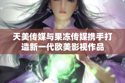 天美传媒与果冻传媒携手打造新一代欧美影视作品