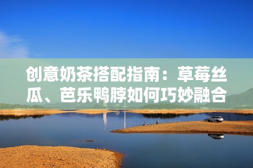 创意奶茶搭配指南：草莓丝瓜、芭乐鸭脖如何巧妙融合