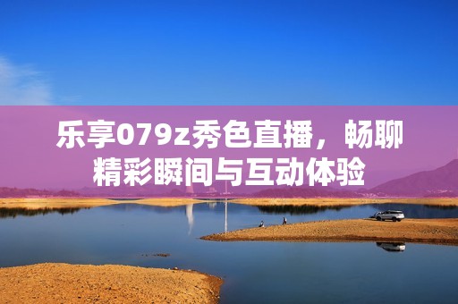 乐享079z秀色直播，畅聊精彩瞬间与互动体验