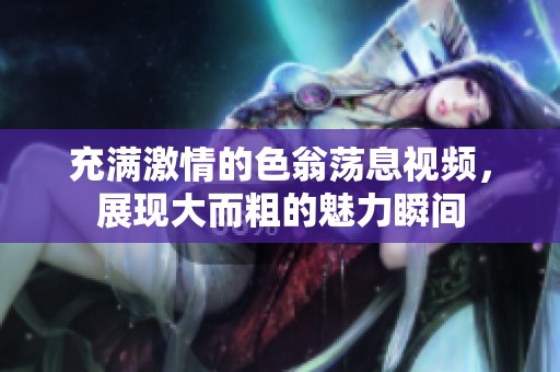 充满激情的色翁荡息视频，展现大而粗的魅力瞬间