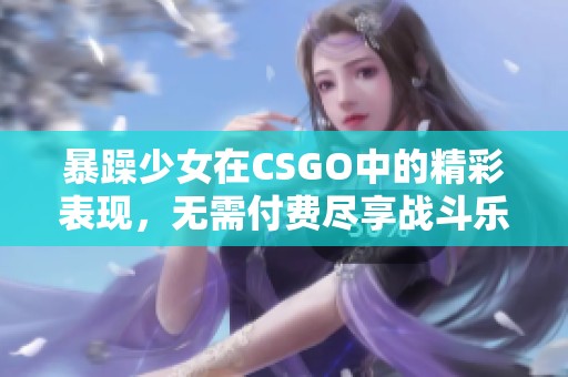 暴躁少女在CSGO中的精彩表现，无需付费尽享战斗乐趣