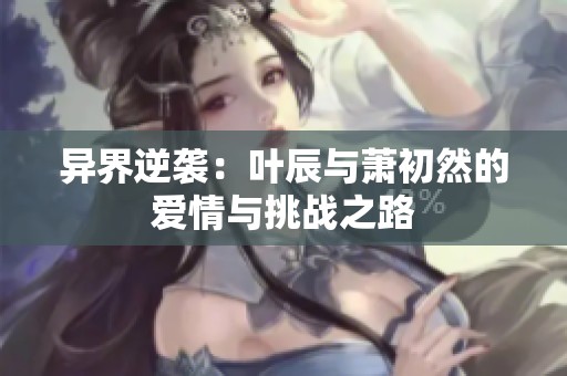 异界逆袭：叶辰与萧初然的爱情与挑战之路