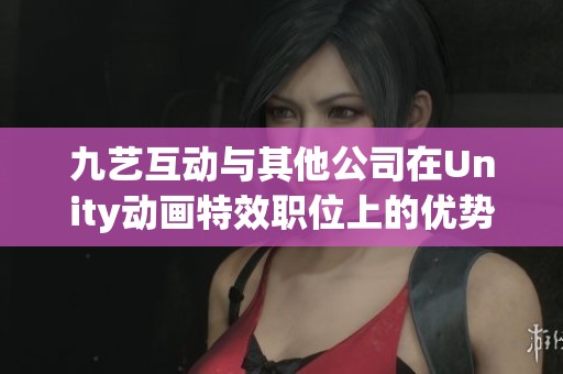 九艺互动与其他公司在Unity动画特效职位上的优势与差异分析