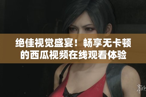 绝佳视觉盛宴！畅享无卡顿的西瓜视频在线观看体验