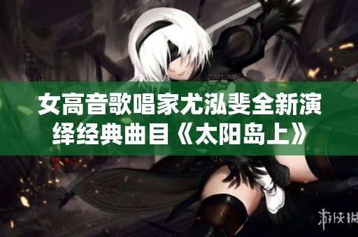女高音歌唱家尤泓斐全新演绎经典曲目《太阳岛上》