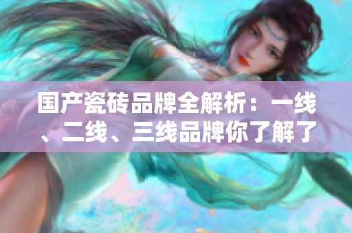 国产瓷砖品牌全解析：一线、二线、三线品牌你了解了吗