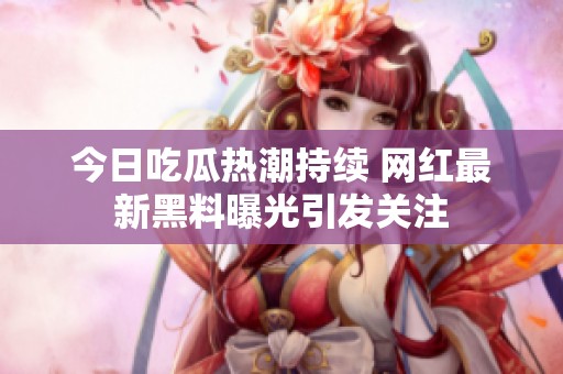 今日吃瓜热潮持续 网红最新黑料曝光引发关注