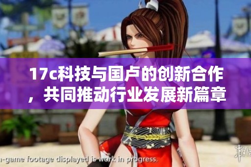 17c科技与国卢的创新合作，共同推动行业发展新篇章