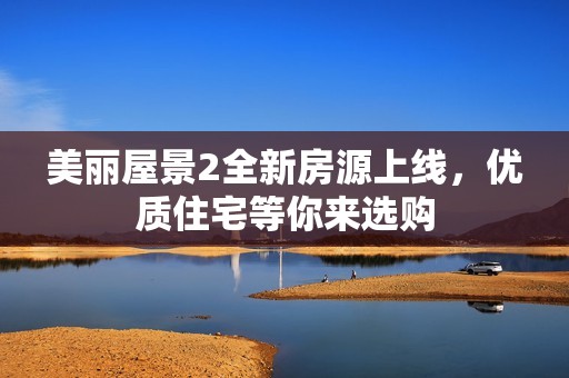 美丽屋景2全新房源上线，优质住宅等你来选购