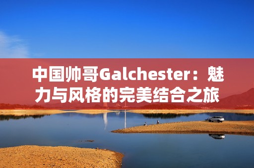 中国帅哥Galchester：魅力与风格的完美结合之旅