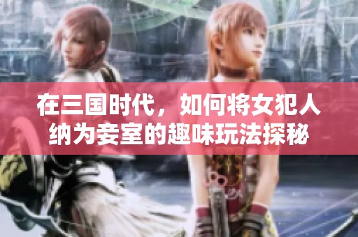 在三国时代，如何将女犯人纳为妾室的趣味玩法探秘