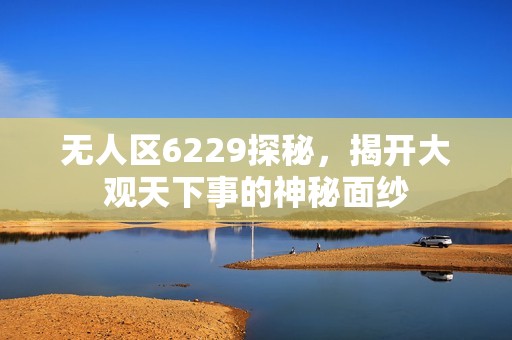 无人区6229探秘，揭开大观天下事的神秘面纱