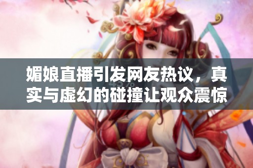 媚娘直播引发网友热议，真实与虚幻的碰撞让观众震惊