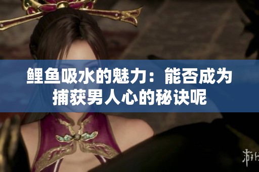 鲤鱼吸水的魅力：能否成为捕获男人心的秘诀呢