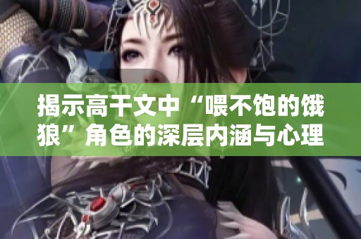 揭示高干文中“喂不饱的饿狼”角色的深层内涵与心理机制