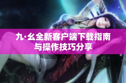 九·幺全新客户端下载指南与操作技巧分享