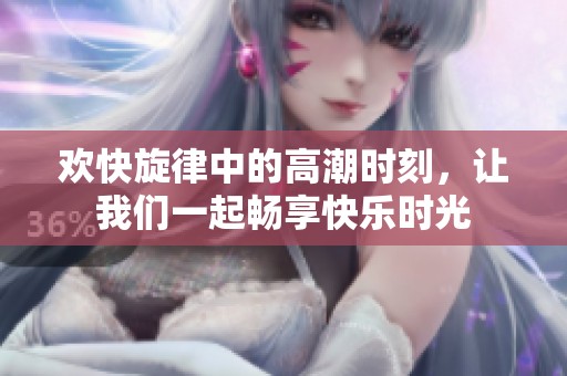 欢快旋律中的高潮时刻，让我们一起畅享快乐时光