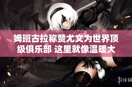 姆班古拉称赞尤文为世界顶级俱乐部 这里就像温暖大家庭
