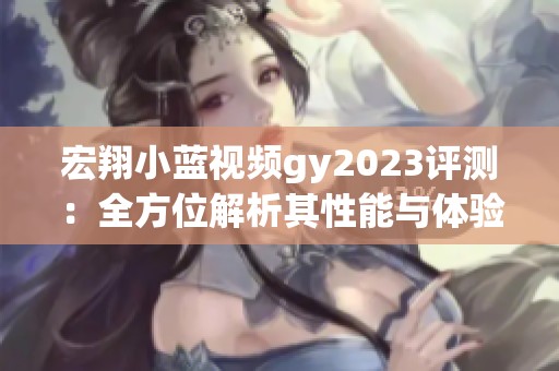 宏翔小蓝视频gy2023评测：全方位解析其性能与体验