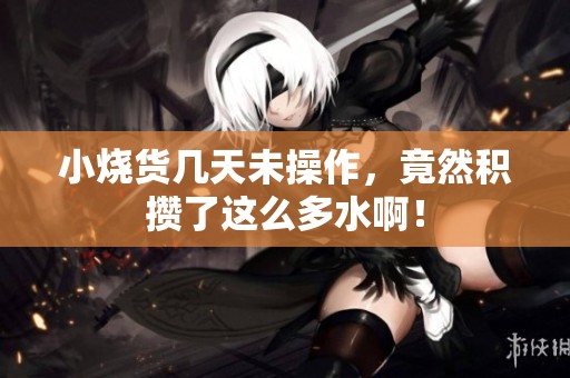 小烧货几天未操作，竟然积攒了这么多水啊！