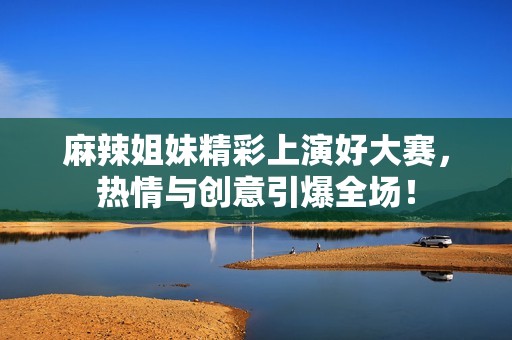 麻辣姐妹精彩上演好大赛，热情与创意引爆全场！