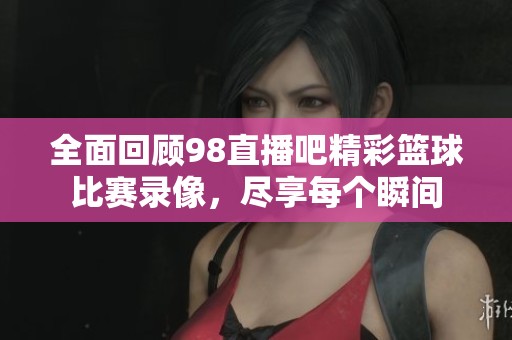 全面回顾98直播吧精彩篮球比赛录像，尽享每个瞬间