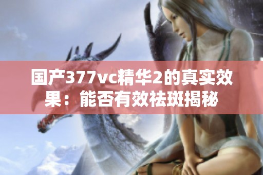 国产377vc精华2的真实效果：能否有效祛斑揭秘