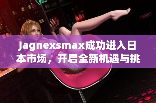Jagnexsmax成功进入日本市场，开启全新机遇与挑战
