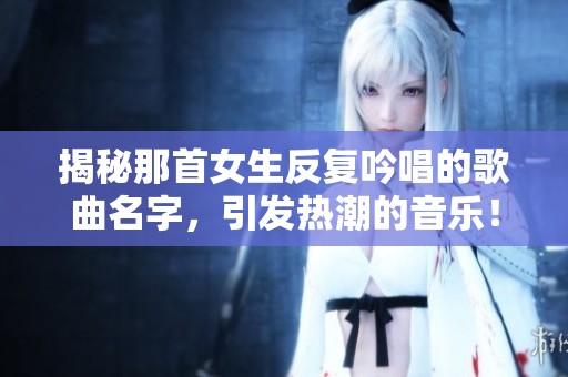 揭秘那首女生反复吟唱的歌曲名字，引发热潮的音乐！