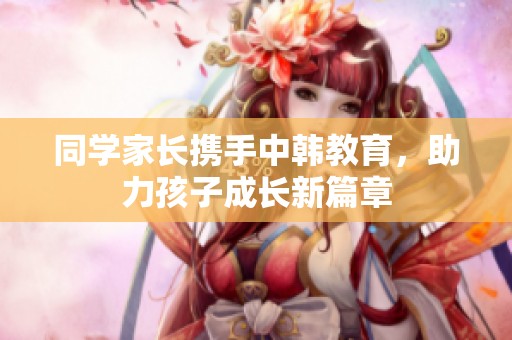 同学家长携手中韩教育，助力孩子成长新篇章
