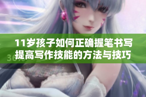 11岁孩子如何正确握笔书写提高写作技能的方法与技巧