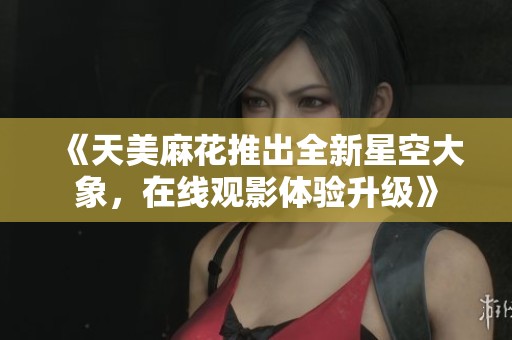 《天美麻花推出全新星空大象，在线观影体验升级》