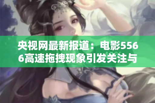 央视网最新报道：电影5566高速拖拽现象引发关注与讨论