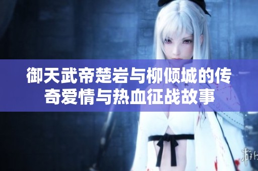 御天武帝楚岩与柳倾城的传奇爱情与热血征战故事