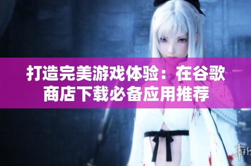 打造完美游戏体验：在谷歌商店下载必备应用推荐