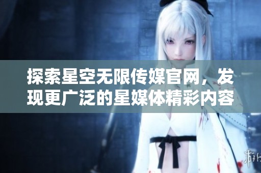 探索星空无限传媒官网，发现更广泛的星媒体精彩内容