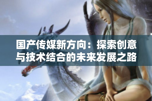 国产传媒新方向：探索创意与技术结合的未来发展之路