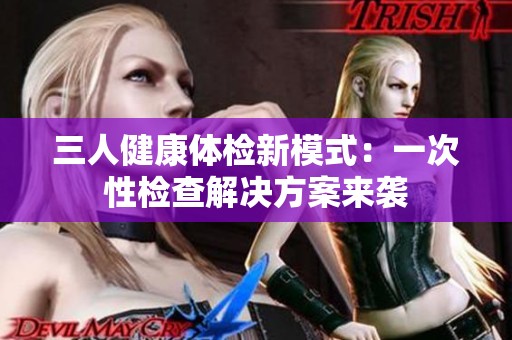 三人健康体检新模式：一次性检查解决方案来袭