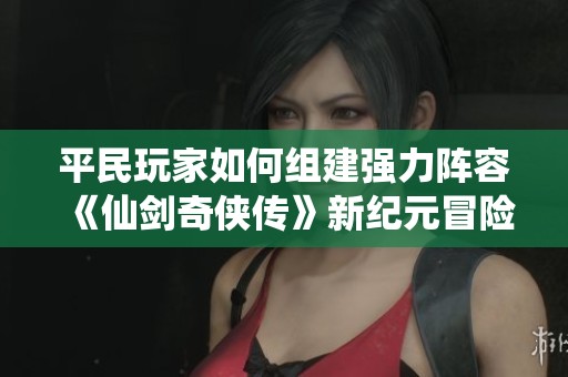 平民玩家如何组建强力阵容《仙剑奇侠传》新纪元冒险攻略