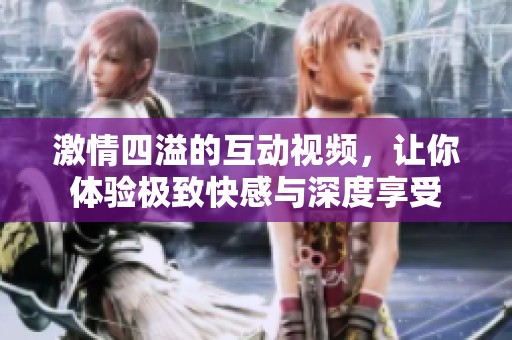 激情四溢的互动视频，让你体验极致快感与深度享受