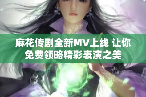 麻花传剧全新MV上线 让你免费领略精彩表演之美