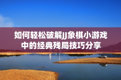 如何轻松破解JJ象棋小游戏中的经典残局技巧分享