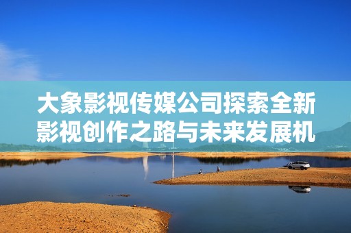 大象影视传媒公司探索全新影视创作之路与未来发展机遇