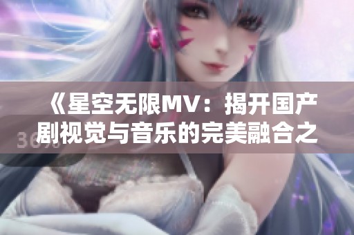 《星空无限MV：揭开国产剧视觉与音乐的完美融合之旅》