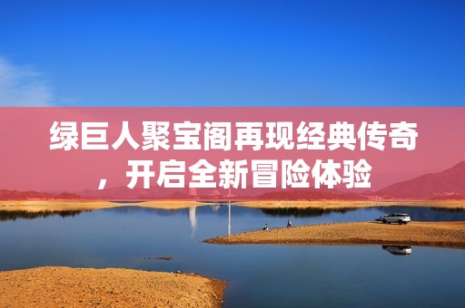 绿巨人聚宝阁再现经典传奇，开启全新冒险体验