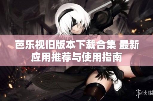 芭乐视旧版本下载合集 最新应用推荐与使用指南