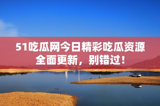 51吃瓜网今日精彩吃瓜资源全面更新，别错过！
