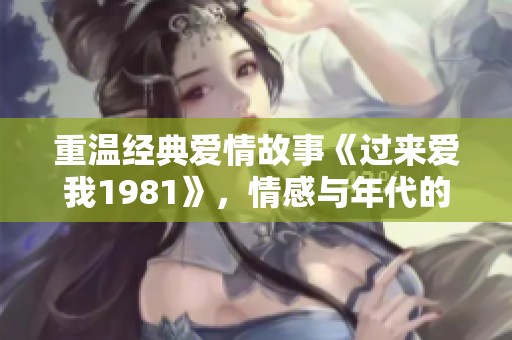 重温经典爱情故事《过来爱我1981》，情感与年代的碰撞
