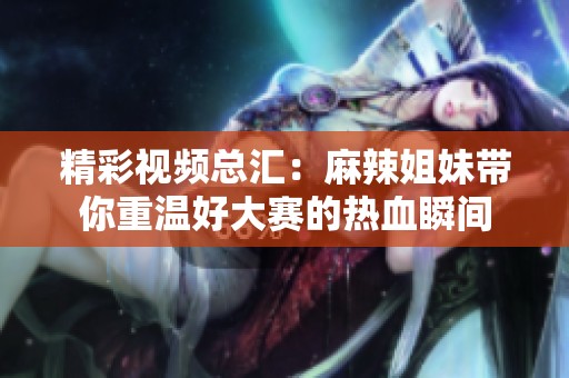 精彩视频总汇：麻辣姐妹带你重温好大赛的热血瞬间